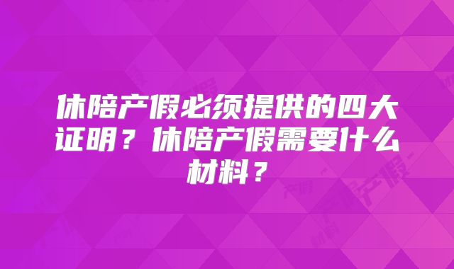 休陪产假必须提供的四大证明?休陪产假需要什么材料?