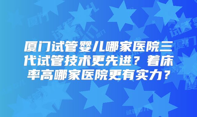 厦门试管婴儿哪家医院三代试管技术更先进?着床率高哪家医院更有实力?