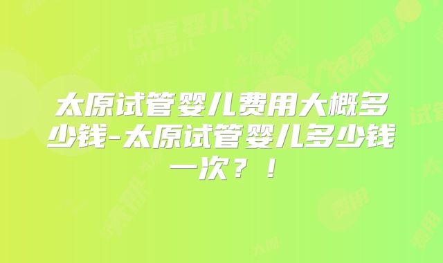 太原试管婴儿费用大概多少钱-太原试管婴儿多少钱一次？！