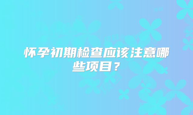 怀孕初期检查应该注意哪些项目？