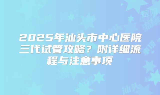 2025年汕头市中心医院三代试管攻略?附详细流程与注意事项
