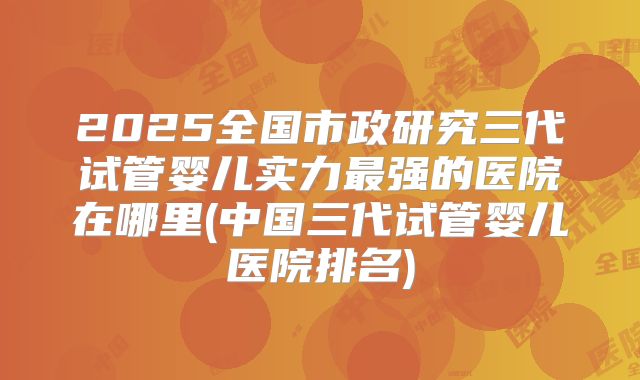 2025全国市政研究三代试管婴儿实力最强的医院在哪里(中国三代试管婴儿医院排名)