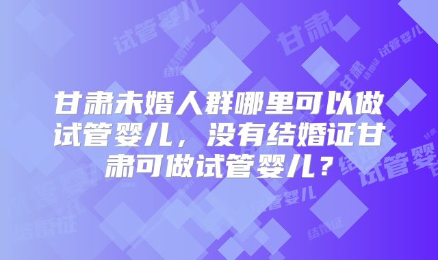甘肃未婚人群哪里可以做试管婴儿,没有结婚证甘肃可做试管婴儿?