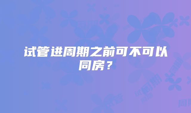试管进周期之前可不可以同房?