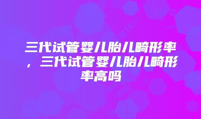 三代试管婴儿胎儿畸形率，三代试管婴儿胎儿畸形率高吗