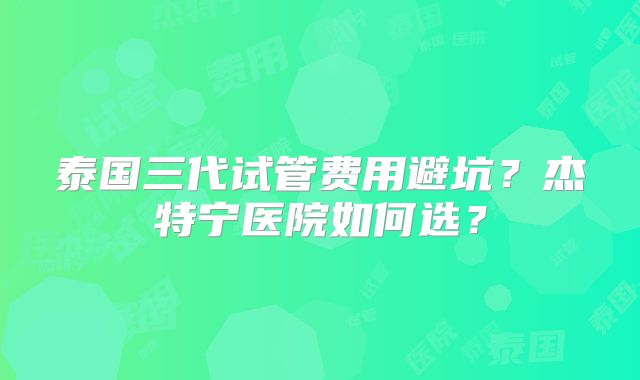 泰国三代试管费用避坑？杰特宁医院如何选？