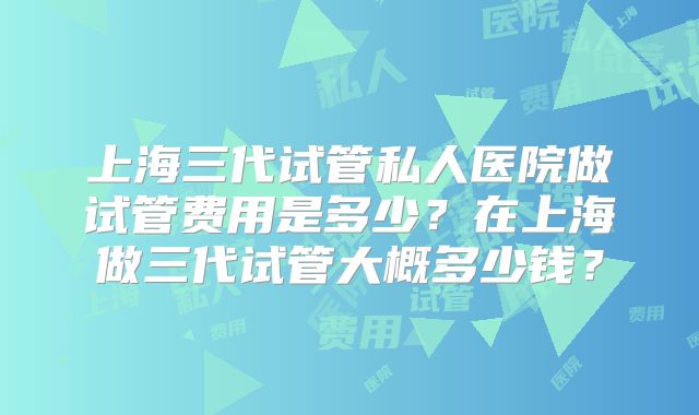 上海三代试管私人医院做试管费用是多少?在上海做三代试管大概多少钱?