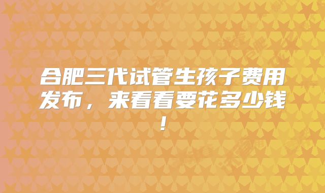 合肥三代试管生孩子费用发布，来看看要花多少钱!