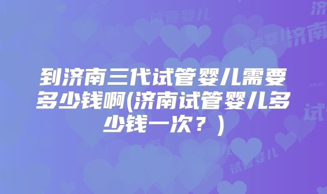 到济南三代试管婴儿需要多少钱啊(济南试管婴儿多少钱一次?)