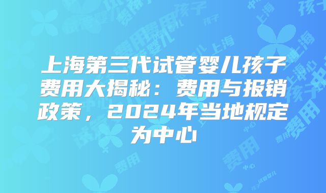 上海第三代试管婴儿孩子费用大揭秘：费用与报销政策，2024年当地规定为中心