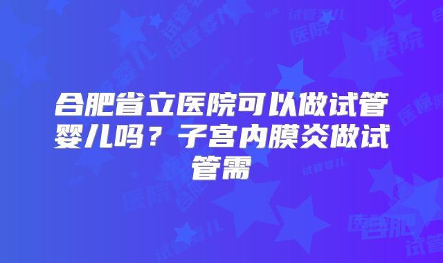 合肥省立医院可以做试管婴儿吗?子宫内膜炎做试管需