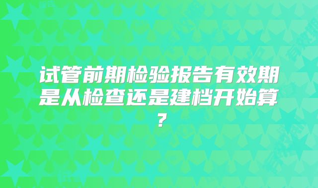试管前期检验报告有效期是从检查还是建档开始算?