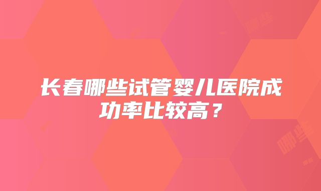 长春哪些试管婴儿医院成功率比较高？