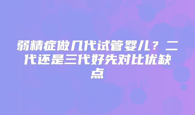 弱精症做几代试管婴儿?二代还是三代好先对比优缺点