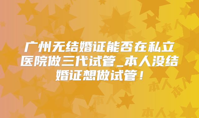 广州无结婚证能否在私立医院做三代试管_本人没结婚证想做试管！
