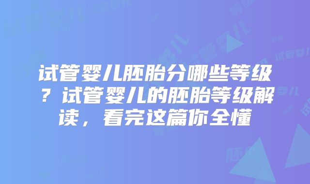 试管婴儿胚胎分哪些等级?试管婴儿的胚胎等级解读,看完这篇你全懂