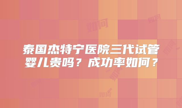 泰国杰特宁医院三代试管婴儿贵吗？成功率如何？