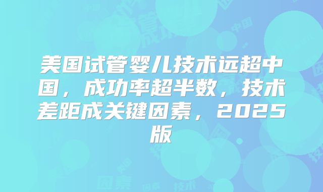 美国试管婴儿技术远超中国,成功率超半数,技术差距成关键因素,2025版