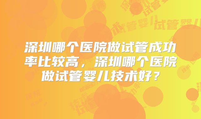 深圳哪个医院做试管成功率比较高，深圳哪个医院做试管婴儿技术好？