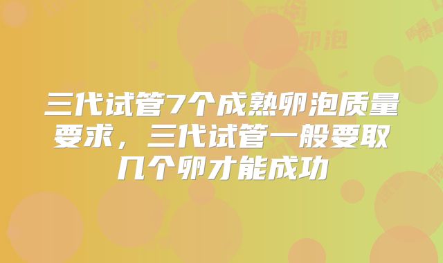 三代试管7个成熟卵泡质量要求，三代试管一般要取几个卵才能成功