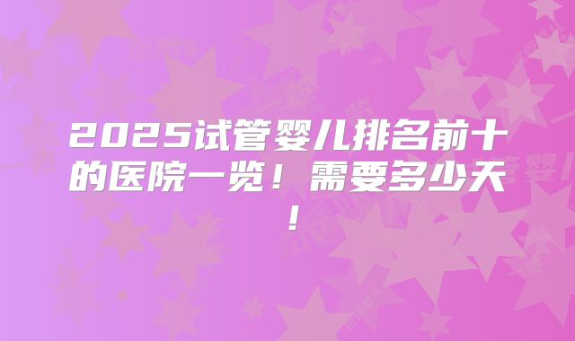 2025试管婴儿排名前十的医院一览！需要多少天！