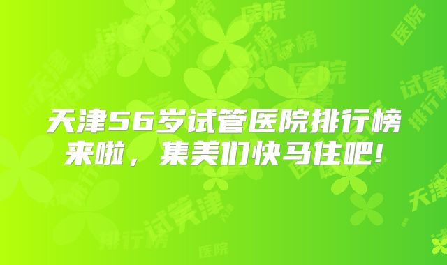 天津56岁试管医院排行榜来啦，集美们快马住吧!