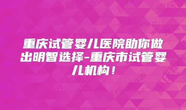 重庆试管婴儿医院助你做出明智选择-重庆市试管婴儿机构！