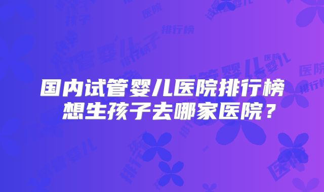 国内试管婴儿医院排行榜 想生孩子去哪家医院？