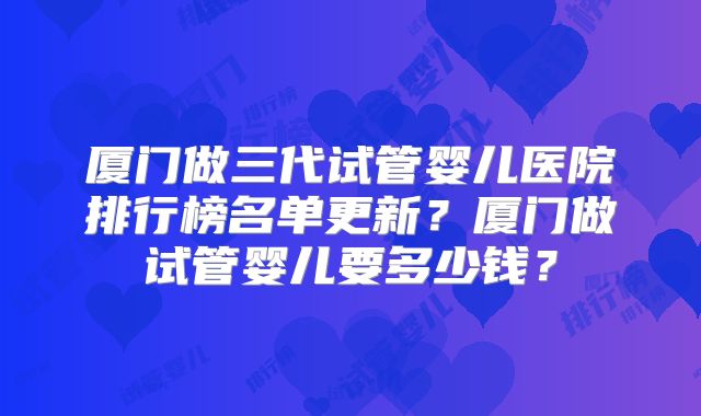 厦门做三代试管婴儿医院排行榜名单更新？厦门做试管婴儿要多少钱？
