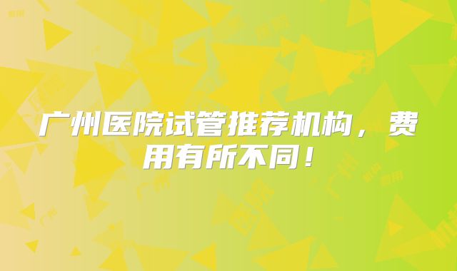 广州医院试管推荐机构，费用有所不同！