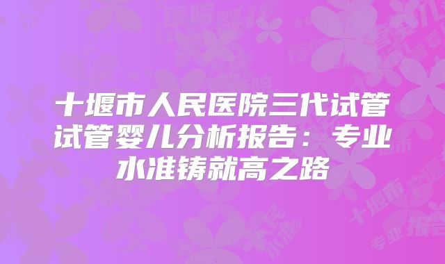 十堰市人民医院三代试管试管婴儿分析报告：专业水准铸就高之路