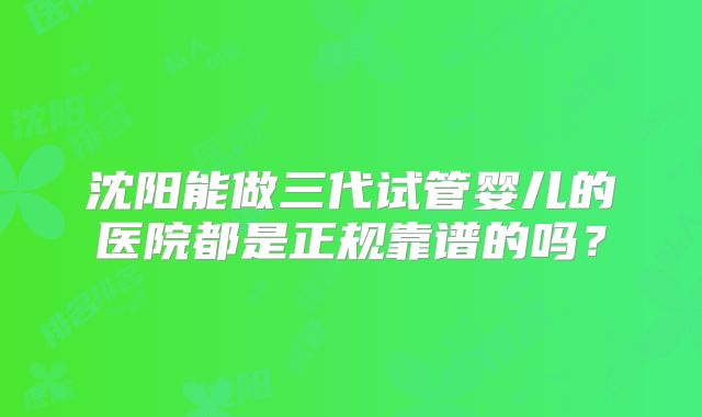 沈阳能做三代试管婴儿的医院都是正规靠谱的吗?