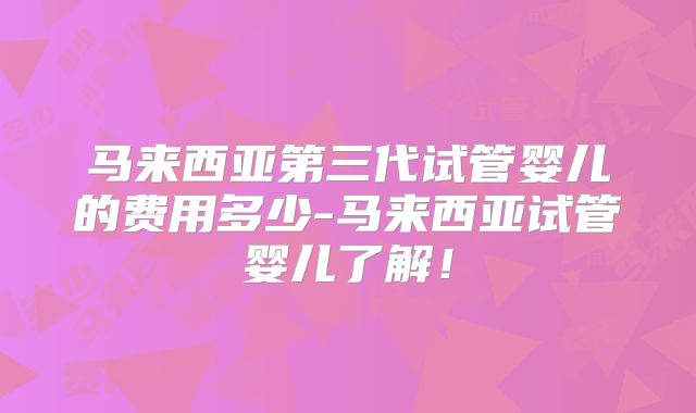 马来西亚第三代试管婴儿的费用多少-马来西亚试管婴儿了解！