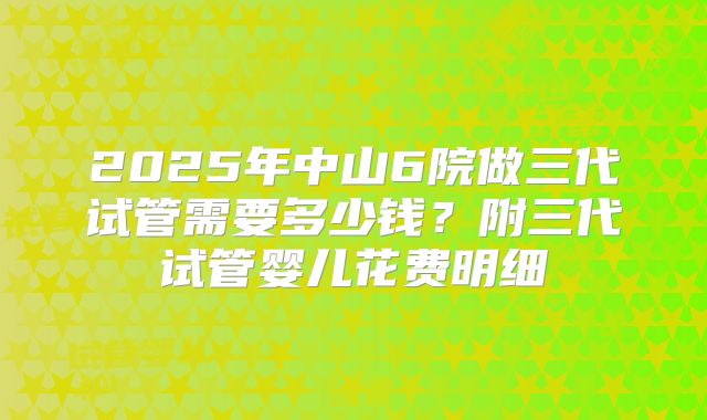 2025年中山6院做三代试管需要多少钱？附三代试管婴儿花费明细