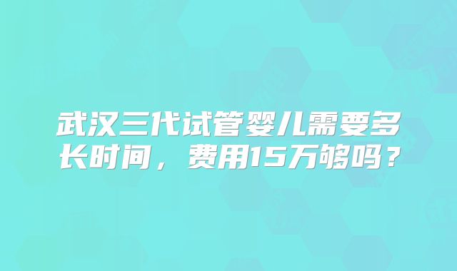 武汉三代试管婴儿需要多长时间,费用15万够吗?