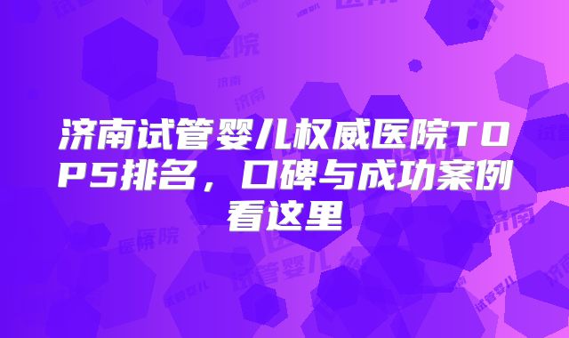 济南试管婴儿权威医院TOP5排名,口碑与成功案例看这里