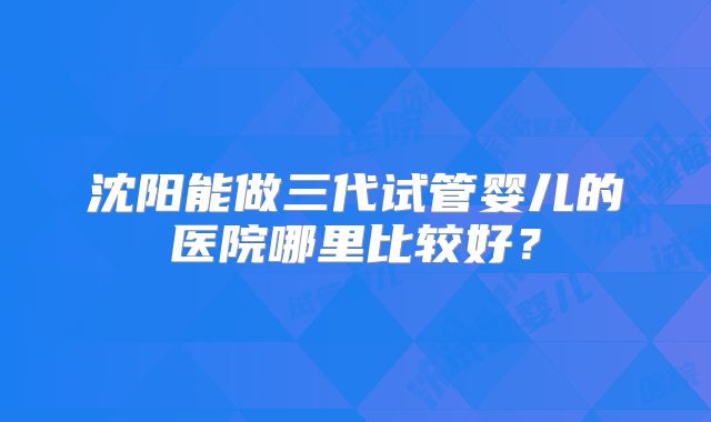 沈阳能做三代试管婴儿的医院哪里比较好?