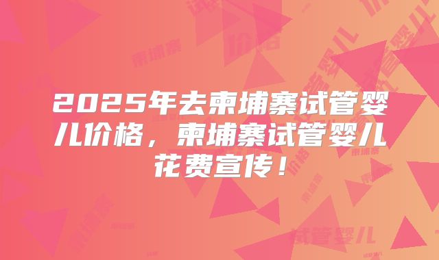 2025年去柬埔寨试管婴儿价格,柬埔寨试管婴儿花费宣传!