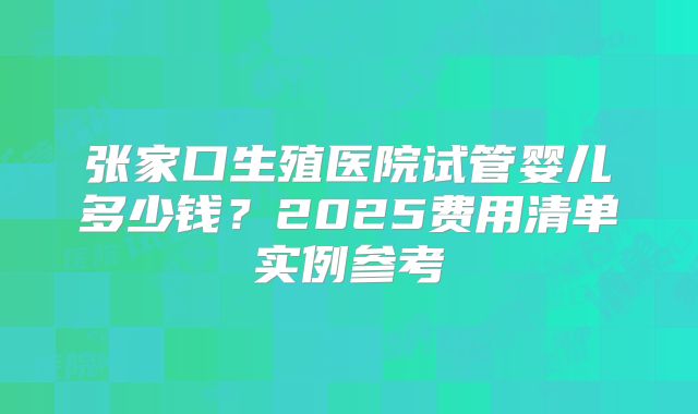 张家口生殖医院试管婴儿多少钱？2025费用清单实例参考
