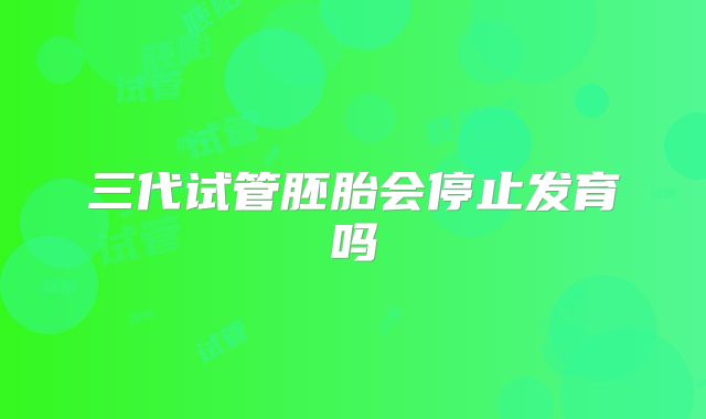 三代试管胚胎会停止发育吗