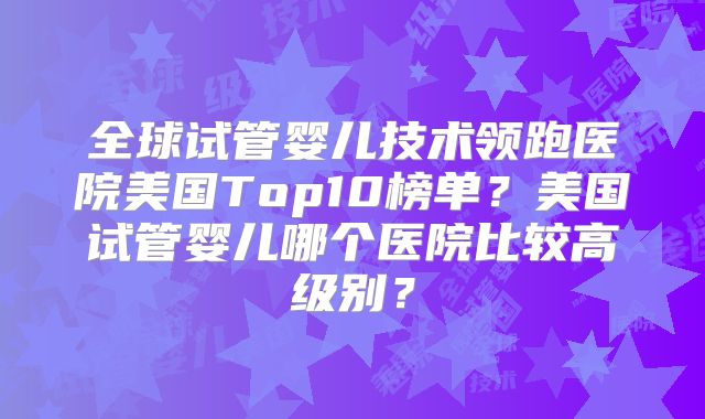 全球试管婴儿技术领跑医院美国Top10榜单？美国试管婴儿哪个医院比较高级别？