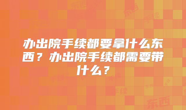 办出院手续都要拿什么东西?办出院手续都需要带什么?
