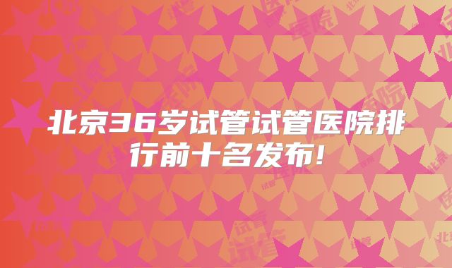 北京36岁试管试管医院排行前十名发布!