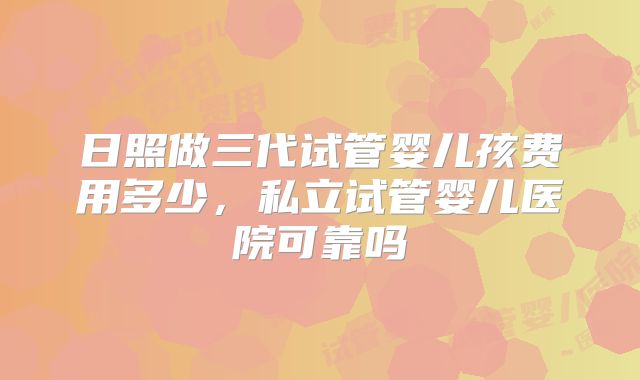 日照做三代试管婴儿孩费用多少,私立试管婴儿医院可靠吗
