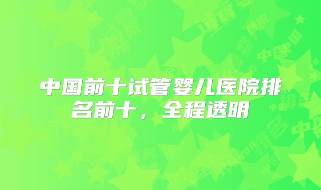 中国前十试管婴儿医院排名前十,全程透明