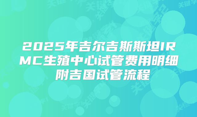 2025年吉尔吉斯斯坦IRMC生殖中心试管费用明细 附吉国试管流程