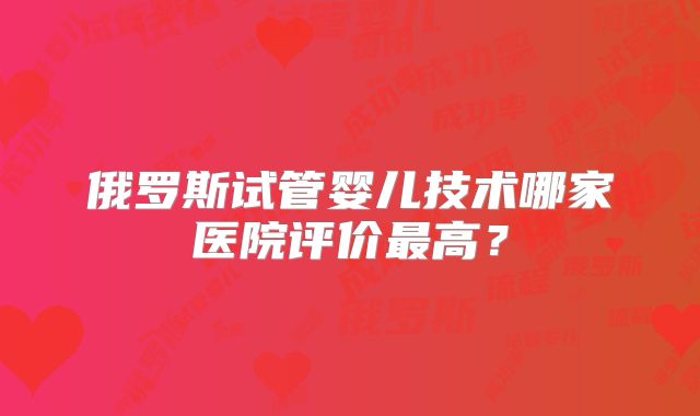 俄罗斯试管婴儿技术哪家医院评价最高？