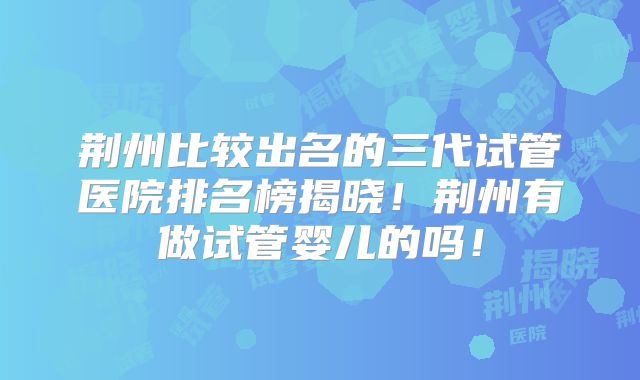 荆州比较出名的三代试管医院排名榜揭晓！荆州有做试管婴儿的吗！