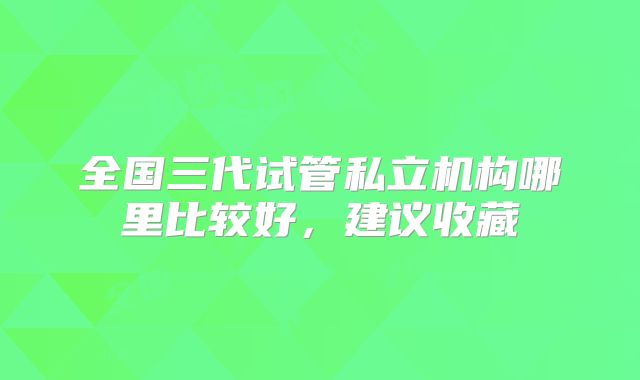 全国三代试管私立机构哪里比较好，建议收藏
