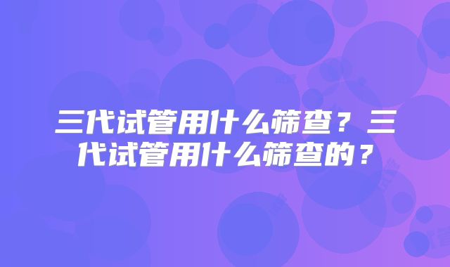 三代试管用什么筛查?三代试管用什么筛查的?